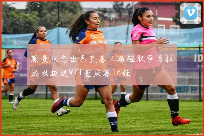 蒯曼状态出色直落三局轻取萨马拉成功挺进WTT重庆赛16强