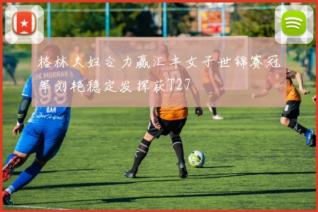 格林夫妇合力赢汇丰女子世锦赛冠军刘艳稳定发挥获T27