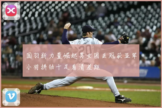 国羽新力量崛起男女团丢冠获亚军小将拼劲十足看清差距