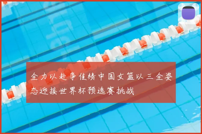 全力以赴争佳绩中国女篮以三全姿态迎接世界杯预选赛挑战