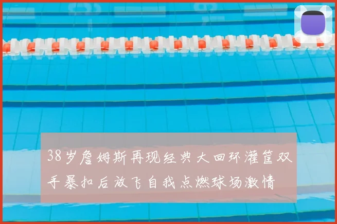 38岁詹姆斯再现经典大回环灌筐双手暴扣后放飞自我点燃球场激情