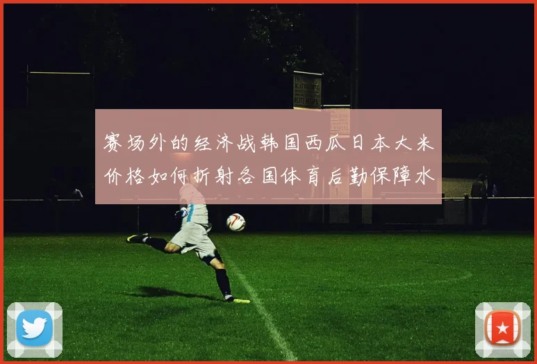 赛场外的经济战韩国西瓜日本大米价格如何折射各国体育后勤保障水平