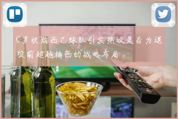 C罗收购西乙球队引发热议是否为退役前超越梅西的战略布局