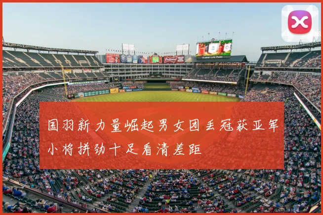 国羽新力量崛起男女团丢冠获亚军小将拼劲十足看清差距