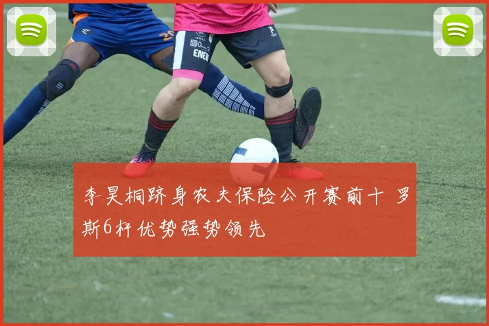 李昊桐跻身农夫保险公开赛前十 罗斯6杆优势强势领先