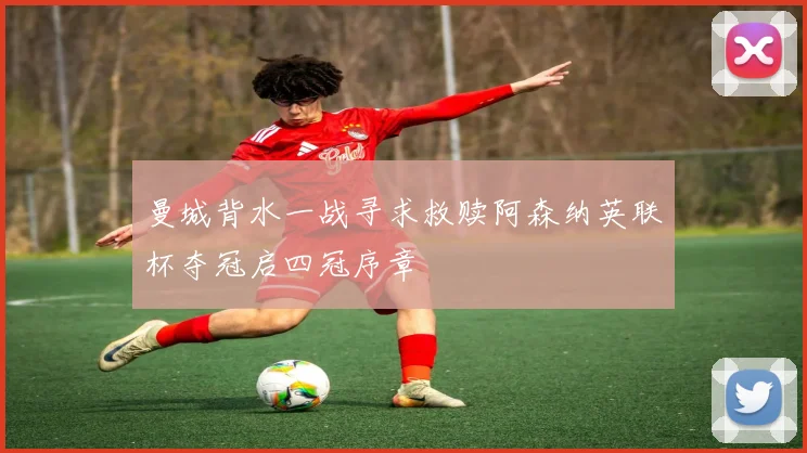 曼城背水一战寻求救赎阿森纳英联杯夺冠启四冠序章