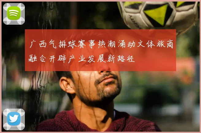广西气排球赛事热潮涌动文体旅商融合开辟产业发展新路径