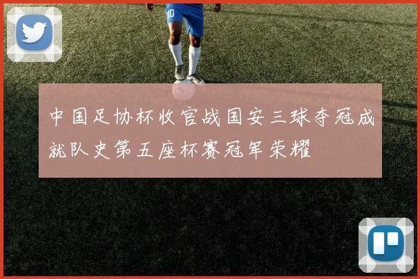 中国足协杯收官战国安三球夺冠成就队史第五座杯赛冠军荣耀