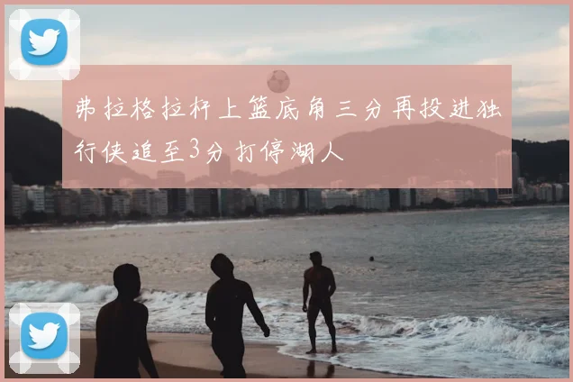 弗拉格拉杆上篮底角三分再投进独行侠追至3分打停湖人