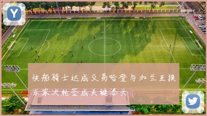 快船骑士达成交易哈登与加兰互换东家次轮签成关键添头