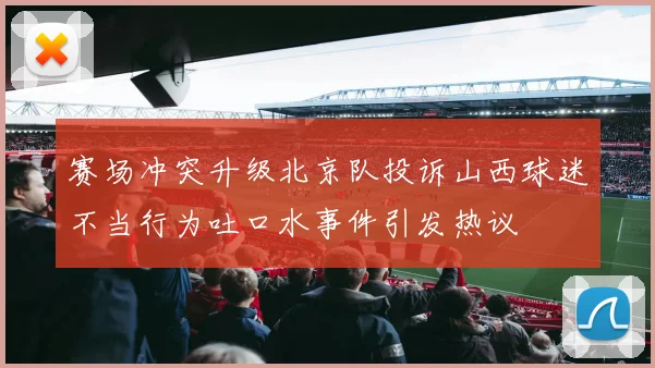 赛场冲突升级北京队投诉山西球迷不当行为吐口水事件引发热议
